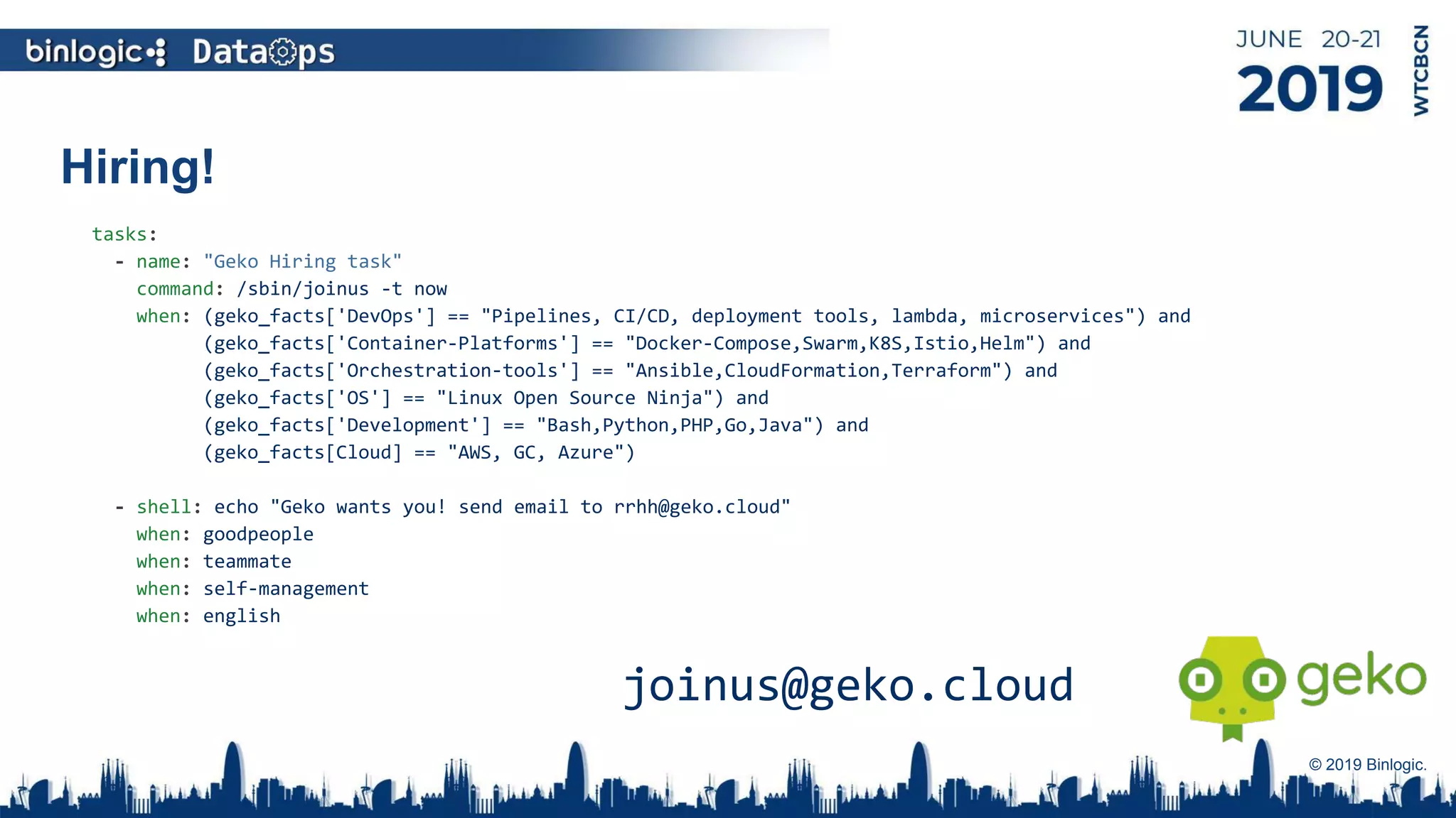 Hiring!
© 2019 Binlogic.
tasks:
- name: "Geko Hiring task"
command: /sbin/joinus -t now
when: (geko_facts['DevOps'] == "Pipelines, CI/CD, deployment tools, lambda, microservices") and
(geko_facts['Container-Platforms'] == "Docker-Compose,Swarm,K8S,Istio,Helm") and
(geko_facts['Orchestration-tools'] == "Ansible,CloudFormation,Terraform") and
(geko_facts['OS'] == "Linux Open Source Ninja") and
(geko_facts['Development'] == "Bash,Python,PHP,Go,Java") and
(geko_facts[Cloud] == "AWS, GC, Azure")
- shell: echo "Geko wants you! send email to rrhh@geko.cloud"
when: goodpeople
when: teammate
when: self-management
when: english
joinus@geko.cloud
 