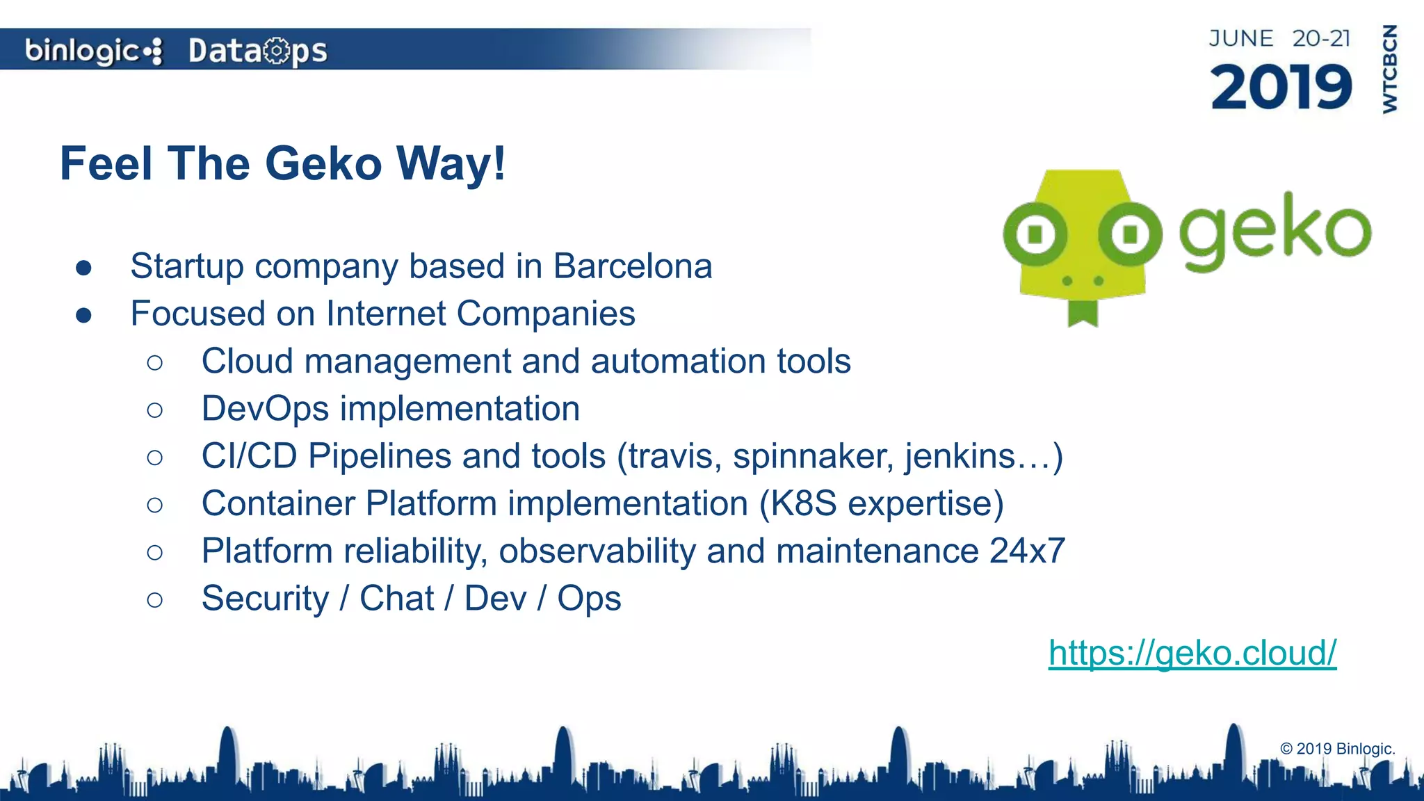 Feel The Geko Way!
● Startup company based in Barcelona
● Focused on Internet Companies
○ Cloud management and automation tools
○ DevOps implementation
○ CI/CD Pipelines and tools (travis, spinnaker, jenkins…)
○ Container Platform implementation (K8S expertise)
○ Platform reliability, observability and maintenance 24x7
○ Security / Chat / Dev / Ops
© 2019 Binlogic.
https://geko.cloud/
 