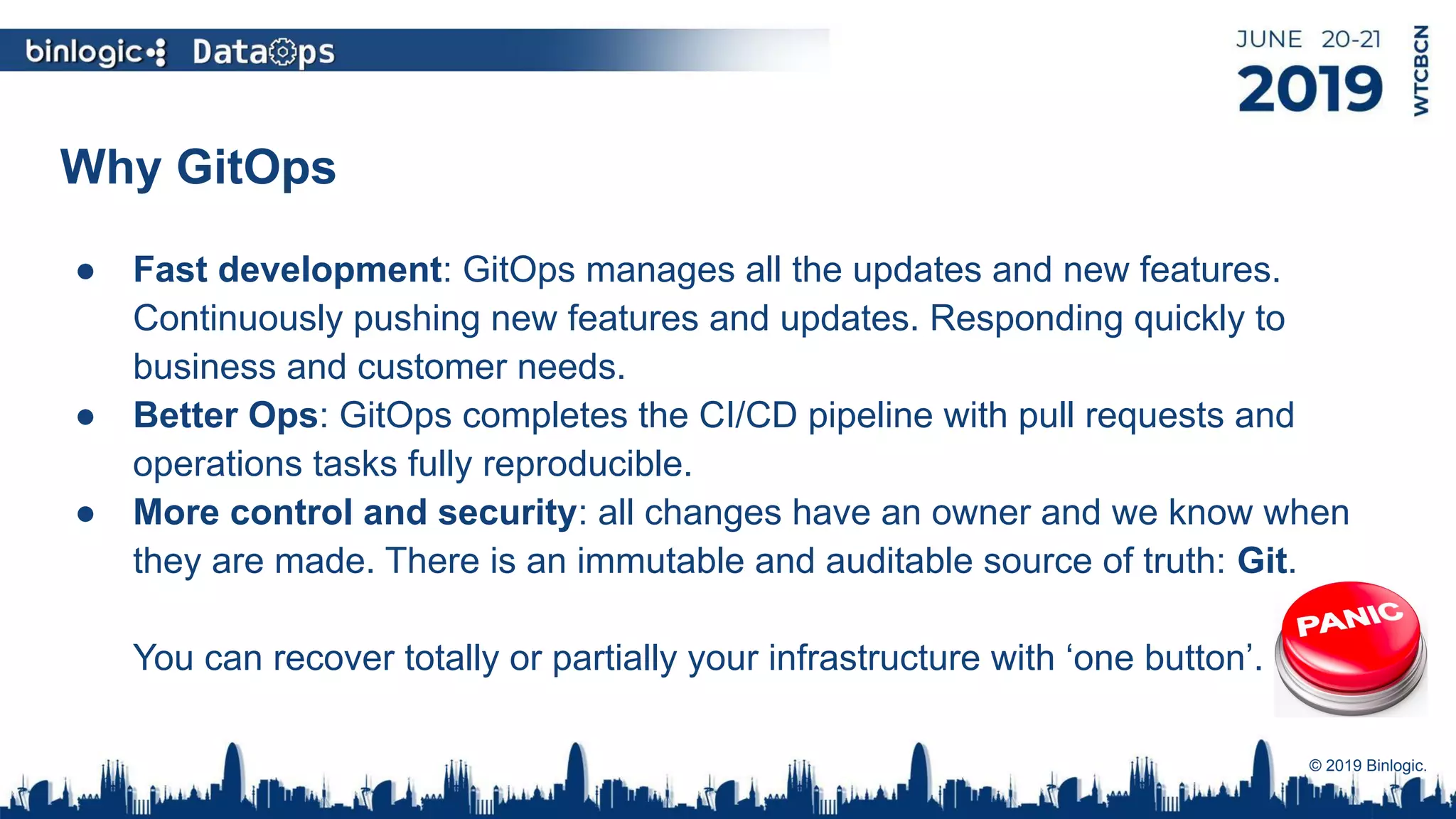 Why GitOps
● Fast development: GitOps manages all the updates and new features.
Continuously pushing new features and updates. Responding quickly to
business and customer needs.
● Better Ops: GitOps completes the CI/CD pipeline with pull requests and
operations tasks fully reproducible.
● More control and security: all changes have an owner and we know when
they are made. There is an immutable and auditable source of truth: Git.
You can recover totally or partially your infrastructure with ‘one button’.
© 2019 Binlogic.
 