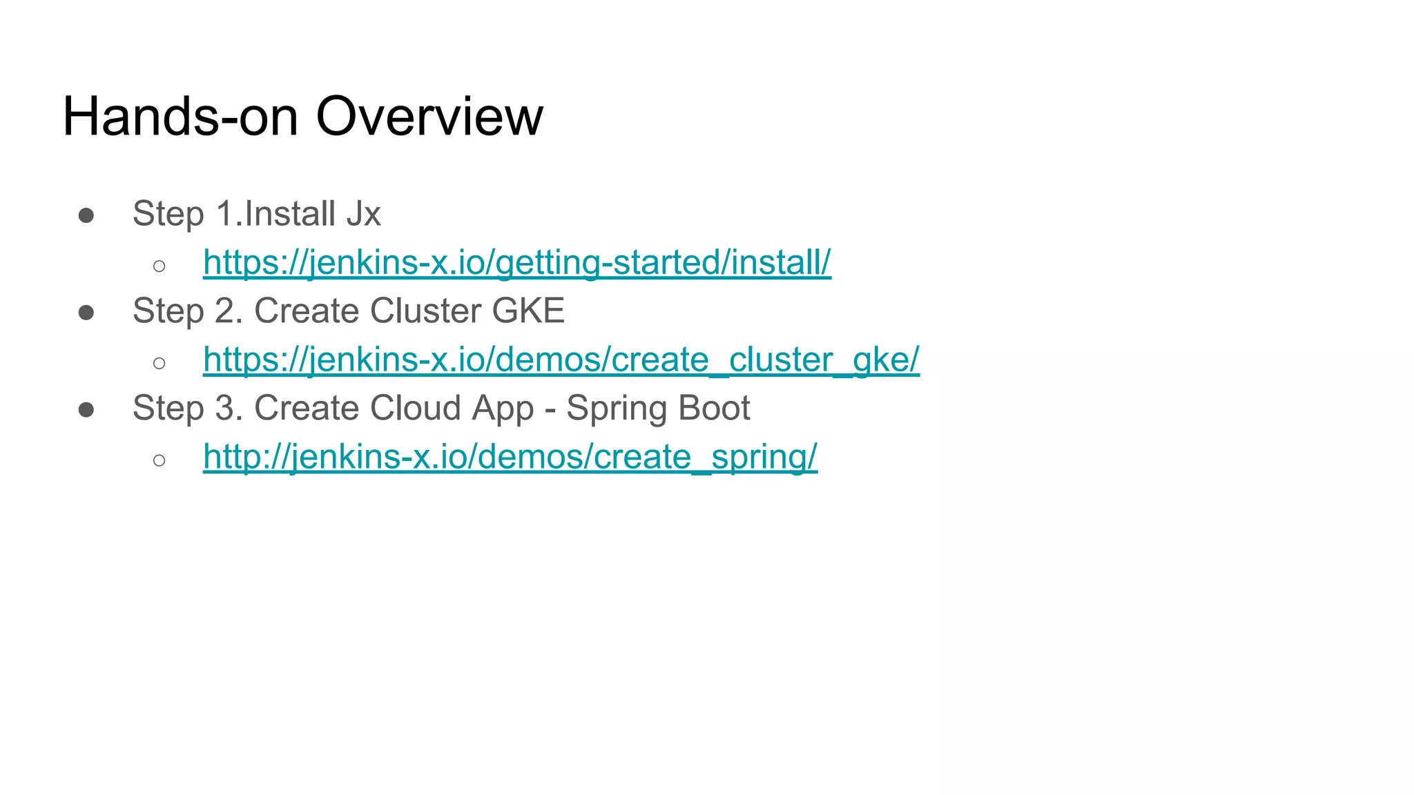 Hands-on Overview
● Step 1.Install Jx
○ https://jenkins-x.io/getting-started/install/
● Step 2. Create Cluster GKE
○ https://jenkins-x.io/demos/create_cluster_gke/
● Step 3. Create Cloud App - Spring Boot
○ http://jenkins-x.io/demos/create_spring/
 