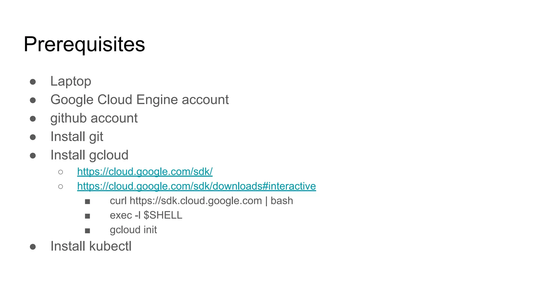Prerequisites
● Laptop
● Google Cloud Engine account
● github account
● Install git
● Install gcloud
○ https://cloud.google.com/sdk/
○ https://cloud.google.com/sdk/downloads#interactive
■ curl https://sdk.cloud.google.com | bash
■ exec -l $SHELL
■ gcloud init
● Install kubectl
 