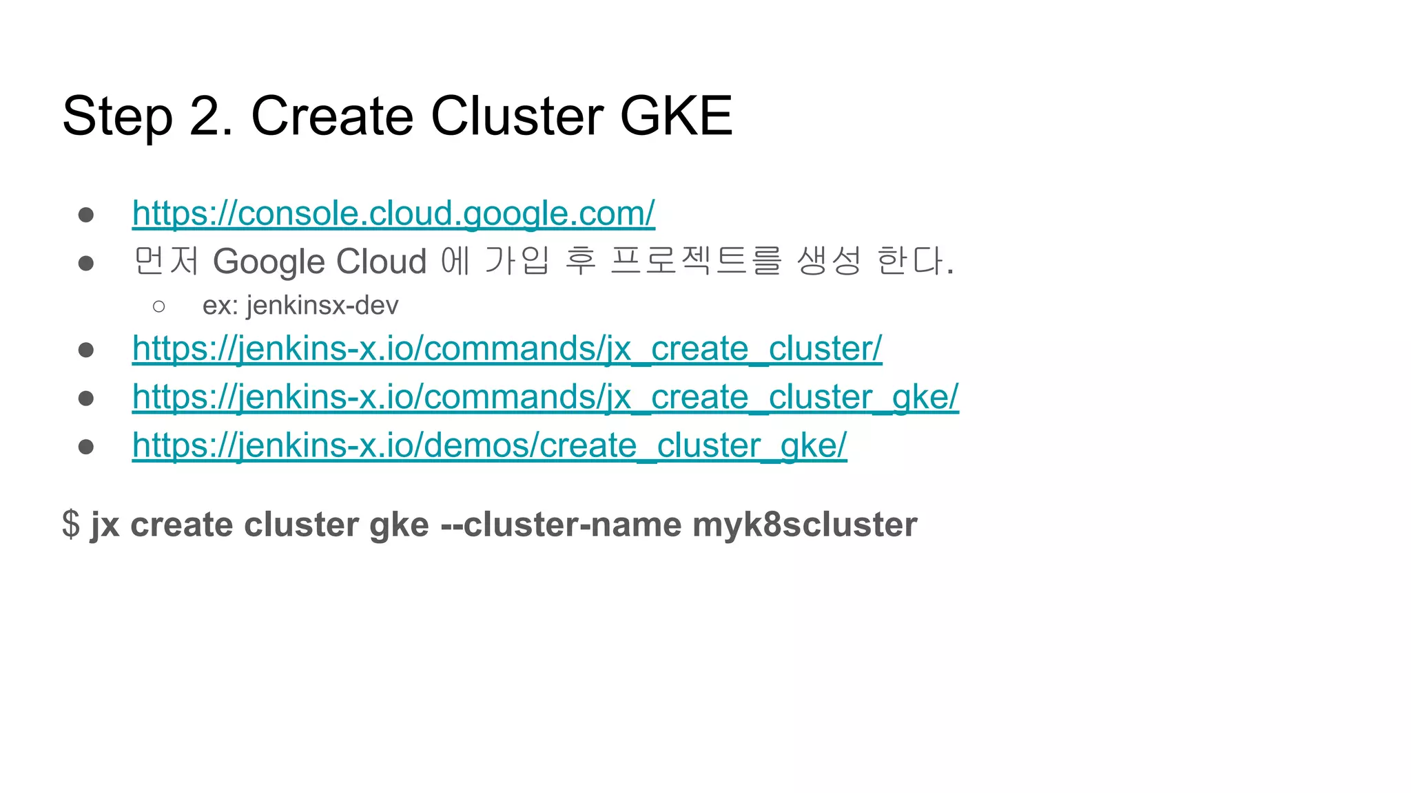 Step 2. Create Cluster GKE
● https://console.cloud.google.com/
● 먼저 Google Cloud 에 가입 후 프로젝트를 생성 한다.
○ ex: jenkinsx-dev
● https://jenkins-x.io/commands/jx_create_cluster/
● https://jenkins-x.io/commands/jx_create_cluster_gke/
● https://jenkins-x.io/demos/create_cluster_gke/
$ jx create cluster gke --cluster-name myk8scluster
 
