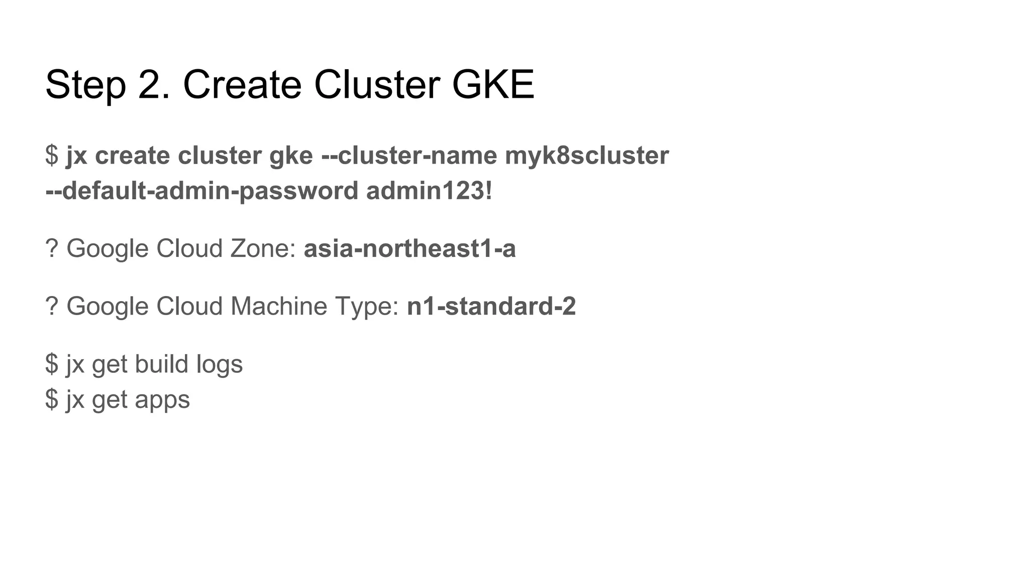 Step 2. Create Cluster GKE
$ jx create cluster gke --cluster-name myk8scluster
--default-admin-password admin123!
? Google Cloud Zone: asia-northeast1-a
? Google Cloud Machine Type: n1-standard-2
$ jx get build logs
$ jx get apps
 