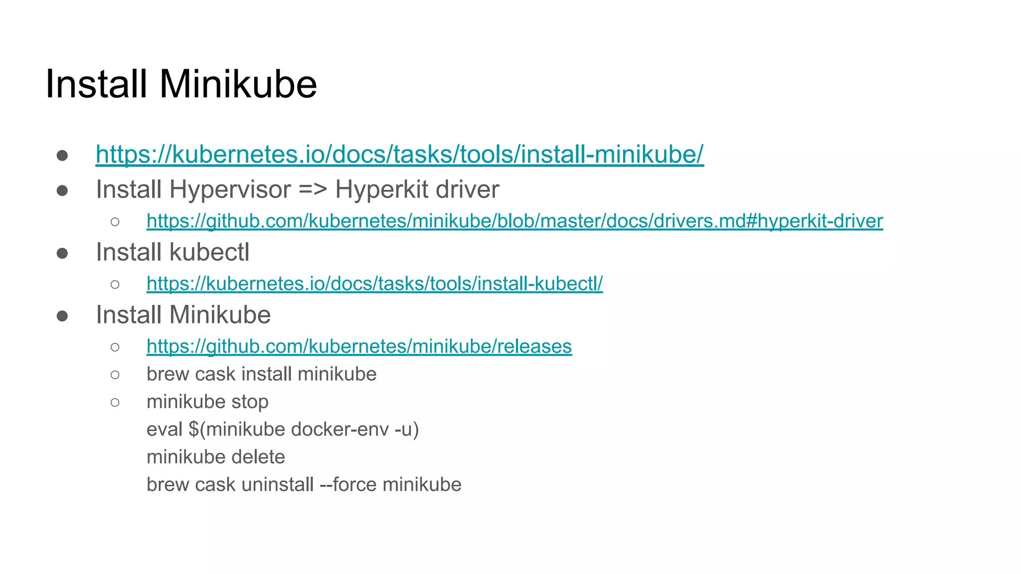 Install Minikube
● https://kubernetes.io/docs/tasks/tools/install-minikube/
● Install Hypervisor => Hyperkit driver
○ https://github.com/kubernetes/minikube/blob/master/docs/drivers.md#hyperkit-driver
● Install kubectl
○ https://kubernetes.io/docs/tasks/tools/install-kubectl/
● Install Minikube
○ https://github.com/kubernetes/minikube/releases
○ brew cask install minikube
○ minikube stop
eval $(minikube docker-env -u)
minikube delete
brew cask uninstall --force minikube
 