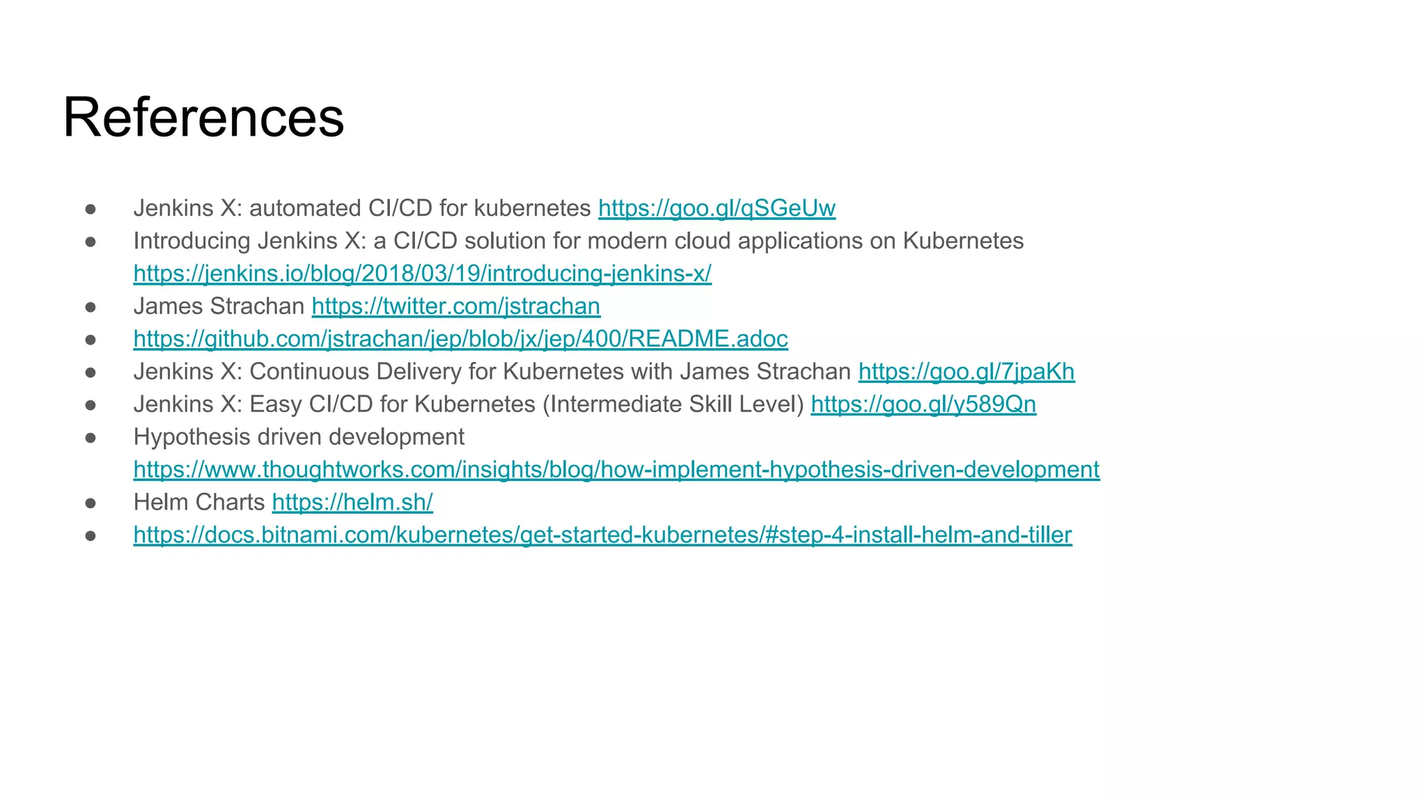 References
● Jenkins X: automated CI/CD for kubernetes https://goo.gl/qSGeUw
● Introducing Jenkins X: a CI/CD solution for modern cloud applications on Kubernetes
https://jenkins.io/blog/2018/03/19/introducing-jenkins-x/
● James Strachan https://twitter.com/jstrachan
● https://github.com/jstrachan/jep/blob/jx/jep/400/README.adoc
● Jenkins X: Continuous Delivery for Kubernetes with James Strachan https://goo.gl/7jpaKh
● Jenkins X: Easy CI/CD for Kubernetes (Intermediate Skill Level) https://goo.gl/y589Qn
● Hypothesis driven development
https://www.thoughtworks.com/insights/blog/how-implement-hypothesis-driven-development
● Helm Charts https://helm.sh/
● https://docs.bitnami.com/kubernetes/get-started-kubernetes/#step-4-install-helm-and-tiller
 