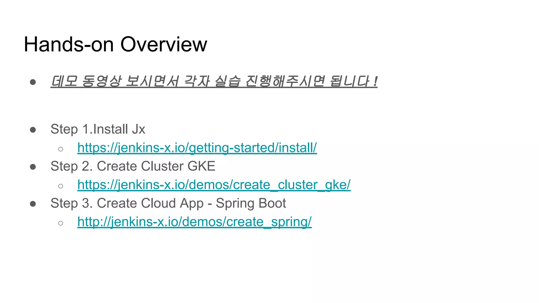 Hands-on Overview
● 데모 동영상 보시면서 각자 실습 진행해주시면 됩니다 !
● Step 1.Install Jx
○ https://jenkins-x.io/getting-started/install/
● Step 2. Create Cluster GKE
○ https://jenkins-x.io/demos/create_cluster_gke/
● Step 3. Create Cloud App - Spring Boot
○ http://jenkins-x.io/demos/create_spring/
 