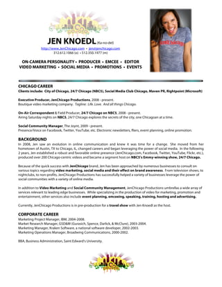  
JEN KNOEDL(Ka-no-del)
http://www.JenChicago.com • jen@jenchicago.com
312.612.1066 (o) • 512.350.1977 (m)
ON-CAMERA PERSONALITY • PRODUCER • EMCEE • EDITOR
VIDEO MARKETING • SOCIAL MEDIA • PROMOTIONS • EVENTS
CHICAGO CAREER
Clients include: City of Chicago, 24/7 Chicago (NBC5), Social Media Club Chicago, Maven PR, Rightpoint (Microsoft)
Executive Producer, JenChicago Productions, 2008 - present.
Boutique video marketing company. Tagline: Life. Love. And all things Chicago.
On-Air Correspondent & Field Producer, 24/7 Chicago on NBC5, 2008 - present.
Airing Saturday nights on NBC5, 24/7 Chicago explores the secrets of the city, one Chicagoan at a time.
Social Community Manager, The Joynt, 2009 - present.
Presence/Voice on Facebook, Twitter, YouTube, etc. Electronic newsletters, fliers, event planning, online promotion.
BACKGROUND
In 2008, Jen saw an evolution in online communication and knew it was time for a change. She moved from her
hometown of Austin, TX to Chicago, IL, changed careers and began leveraging the power of social media. In the following
2 years, Jen established a robust and favorable online presence (JenChicago.com, Facebook, Twitter, YouTube, Flickr, etc.),
produced over 200 Chicago-centric videos and became a segment host on NBC5’s Emmy-winning show, 24/7 Chicago.
Because of the quick success with JenChicago brand, Jen has been approached by numerous businesses to consult on
various topics regarding video marketing, social media and their effect on brand awareness. From television shows, to
nightclubs, to non-profits, JenChicago Productions has successfully helped a variety of businesses leverage the power of
social communities with a variety of online media.
In addition to Video Marketing and Social Community Management, JenChicago Productions umbrellas a wide array of
services relevant to leading edge businesses. While specializing in the production of video for marketing, promotion and
entertainment, other services also include event planning, emceeing, speaking, training, hosting and advertising.
Currently, JenChicago Productions is in pre-production for a travel show with Jen Knoedl as the host.
CORPORATE CAREER
Marketing Project Manager, IBM, 2004-2008.
Market Research Manager, GSD&M (Gurasich, Spence, Darlick, & McClure), 2003-2004.
Marketing Manager, Kraken Software, a national software developer, 2002-2003.
Marketing Operations Manager, Broadwing Communications, 2000-2002.
BBA, Business Administration, Saint Edward's University.
 