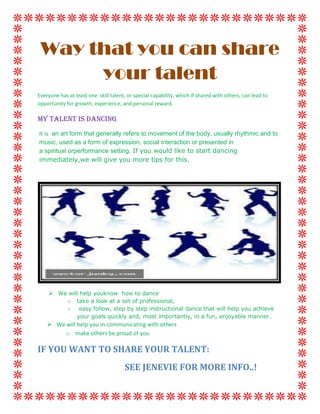 Way that you can share your talent<br />Everyone has at least one  skill talent, or special capability, which if shared with others, can lead to opportunity for growth, experience, and personal reward.<br />My Talent is Dancing<br />It is  an art form that generally refers to movement of the body, usually rhythmic and to music, used as a form of expression, social interaction or presented in a spiritual orperformance setting. If you would like to start dancing immediately,we will give you more tips for this. <br />,[object Object]