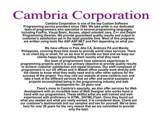 Cambria Corporation is one of the top Custom Software
Programming service providers since 1984. We take pride in our dedicated
team of programmers who specialize in several programming languages,
including FoxPro, Visual Basic, Access, object oriented Java, C++ and Delphi
Programming libraries. We provide guaranteed quality results and output to
customer's satisfaction yet in the least possible time. Most of this programs
are written using tools like ASP,ASP.NET and Perl depending on what you
needed.
We have offices in Palo Alto CA, Ardmore PA and Manila
Philippines, covering three time zones to provide world class services. There
is no client big or small, for us we love to provide our best and we keep our
clients happy by providing them exactly what they need.
Our team of programmers have extensive experiences in
programming projects and it is our primary objective to provide quality results
to achieve customer satisfaction and repeat business. Our staff composed of
programmers in our US offices and in Makati office usually work directly with
the clients to know what they really need and to offer other options for the
success of the project. You may visit our website at www.cambria.com and
take a look at the different services that we offer and several examples of
projects accomplished being in the programming industry and web
development for 24 years now.
There's more to Cambria's specialty, we also offer services for Web
development with an incredible team of Web Designer who works hand in
hand with our programmers. These skillful artist are well trained and well-
experienced with proficiency in HTML, DHTML,Flash. Once they found out
what you needed and what you really wanted, it is considered done. Check out
our customer's testimonials and our samples and see for yourself. We've been
here for over 20 years for the very reason that we are committed to provide
only the best.
 