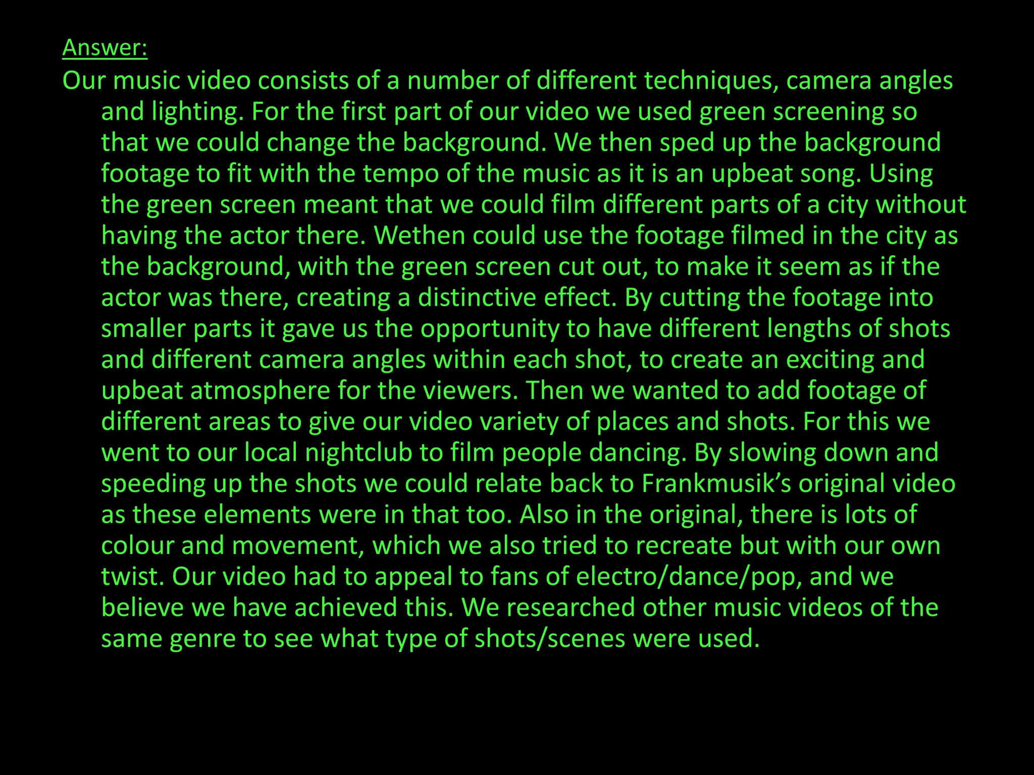 Answer:Our music video consists of a number of different techniques, camera angles and lighting. For the first part of our video we used green screening so that we could change the background. We then sped up the background footage to fit with the tempo of the music as it is an upbeat song. Using the green screen meant that we could film different parts of a city without having the actor there. Wethen could use the footage filmed in the city as the background, with the green screen cut out, to make it seem as if the actor was there, creating a distinctive effect. By cutting the footage into smaller parts it gave us the opportunity to have different lengths of shots and different camera angles within each shot, to create an exciting and upbeat atmosphere for the viewers. Then we wanted to add footage of different areas to give our video variety of places and shots. For this we went to our local nightclub to film people dancing. By slowing down and speeding up the shots we could relate back to Frankmusik’s original video as these elements were in that too. Also in the original, there is lots of colour and movement, which we also tried to recreate but with our own twist. Our video had to appeal to fans of electro/dance/pop, and we believe we have achieved this. We researched other music videos of the same genre to see what type of shots/scenes were used.            