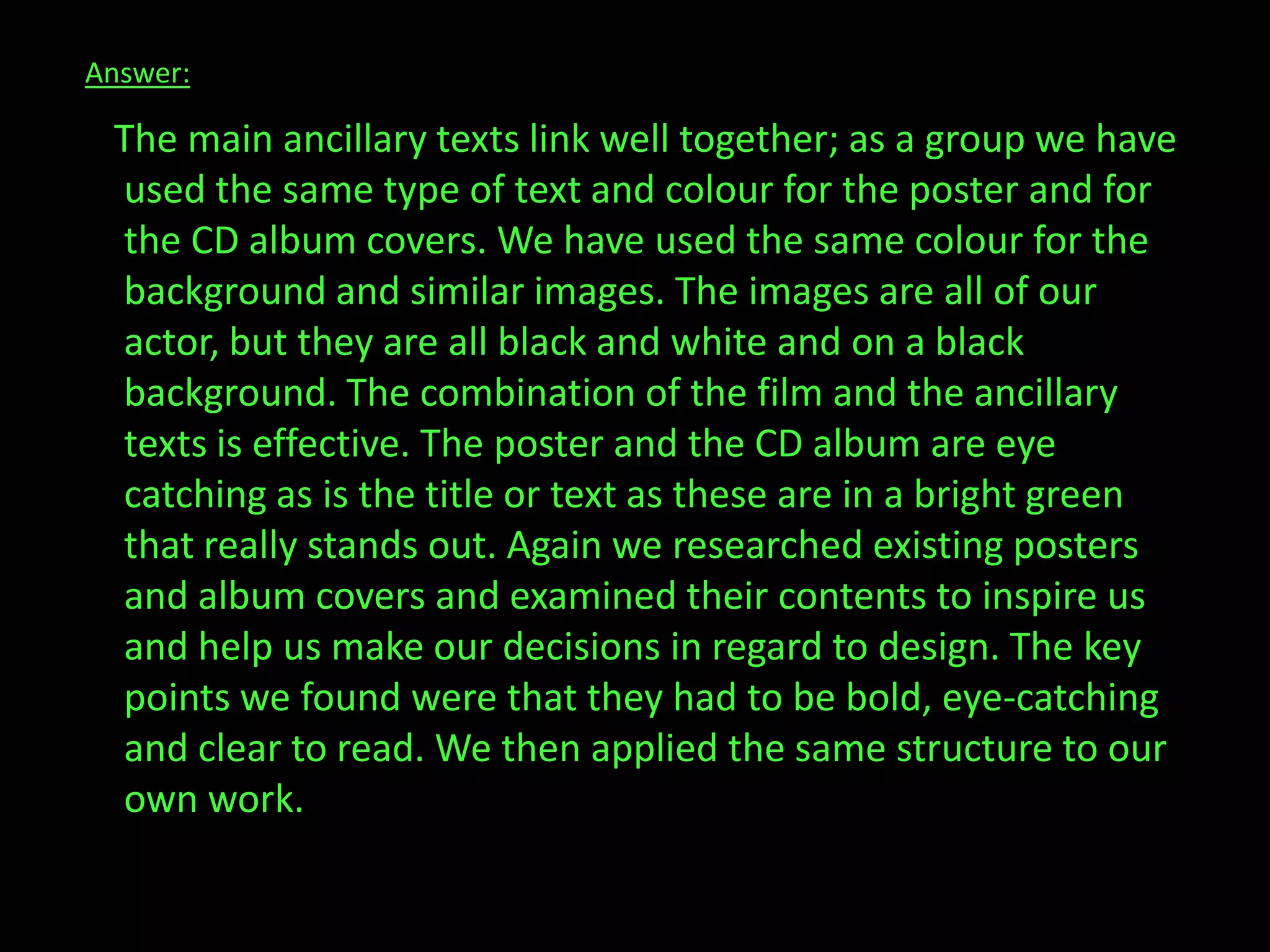 Answer:    The main ancillary texts link well together; as a group we have used the same type of text and colour for the poster and for the CD album covers. We have used the same colour for the background and similar images. The images are all of our actor, but they are all black and white and on a black background. The combination of the film and the ancillary texts is effective. The poster and the CD album are eye catching as is the title or text as these are in a bright green that really stands out. Again we researched existing posters and album covers and examined their contents to inspire us and help us make our decisions in regard to design. The key points we found were that they had to be bold, eye-catching and clear to read. We then applied the same structure to our own work.     