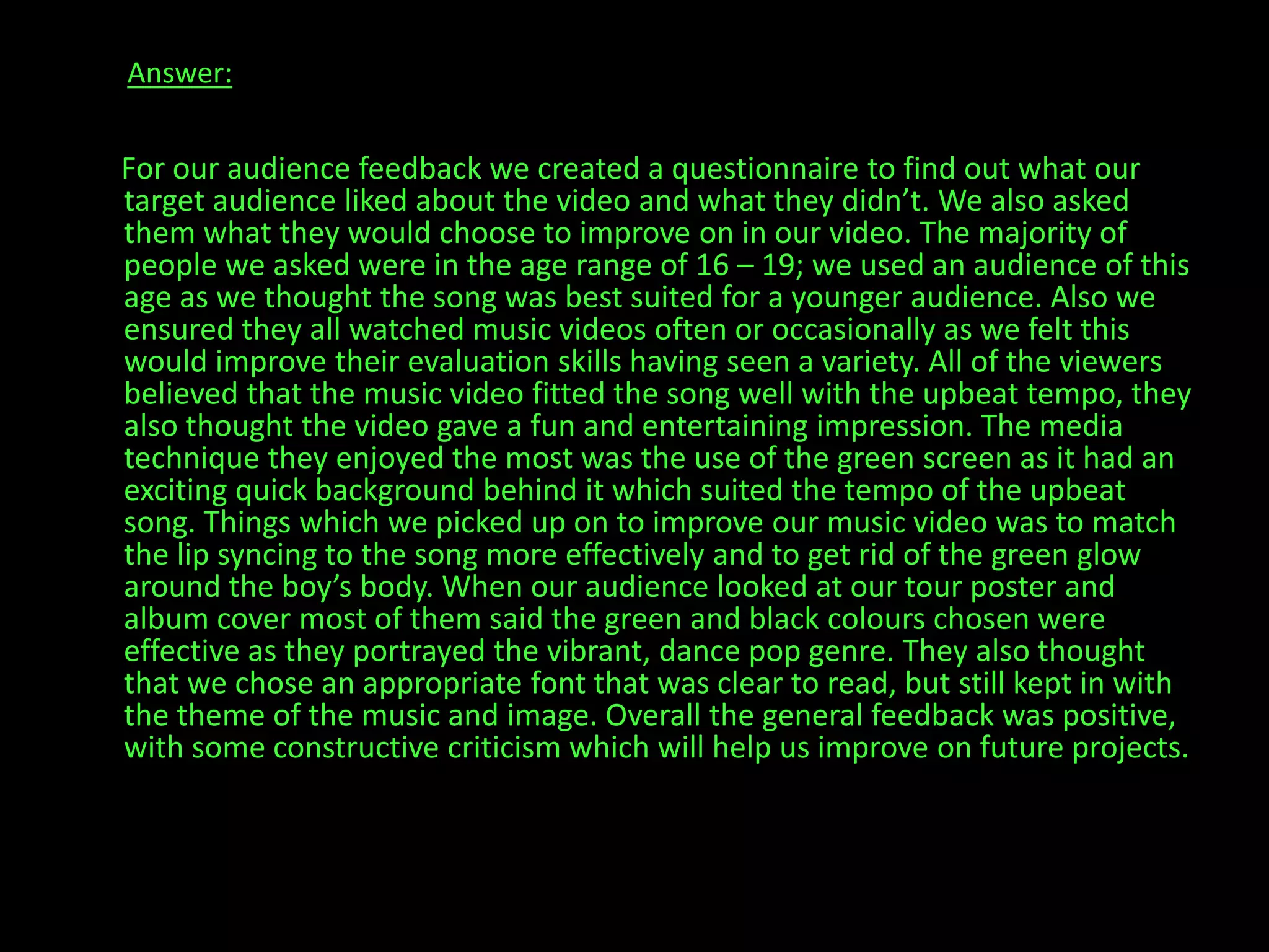 Answer:      For our audience feedback we created a questionnaire to find out what our target audience liked about the video and what they didn’t. We also asked them what they would choose to improve on in our video. The majority of people we asked were in the age range of 16 – 19; we used an audience of this age as we thought the song was best suited for a younger audience. Also we ensured they all watched music videos often or occasionally as we felt this would improve their evaluation skills having seen a variety. All of the viewers believed that the music video fitted the song well with the upbeat tempo, they also thought the video gave a fun and entertaining impression. The media technique they enjoyed the most was the use of the green screen as it had an exciting quick background behind it which suited the tempo of the upbeat song. Things which we picked up on to improve our music video was to match the lip syncing to the song more effectively and to get rid of the green glow around the boy’s body. When our audience looked at our tour poster and album cover most of them said the green and black colours chosen were effective as they portrayed the vibrant, dance pop genre. They also thought that we chose an appropriate font that was clear to read, but still kept in with the theme of the music and image. Overall the general feedback was positive, with some constructive criticism which will help us improve on future projects.   
