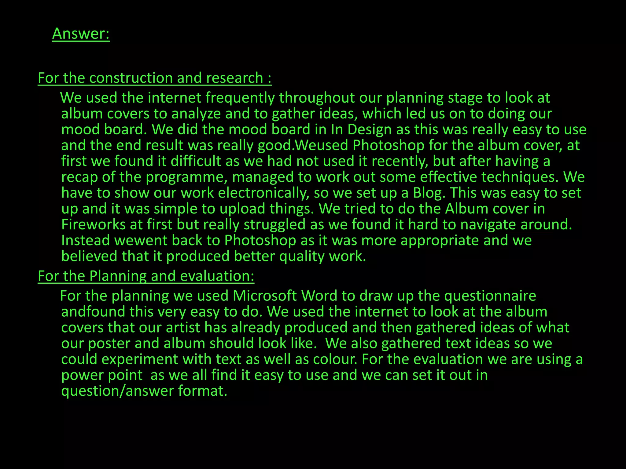 Answer:For the construction and research :      We used the internet frequently throughout our planning stage to look at album covers to analyze and to gather ideas, which led us on to doing our mood board. We did the mood board in In Design as this was really easy to use and the end result was really good.Weused Photoshop for the album cover, at first we found it difficult as we had not used it recently, but after having a recap of the programme, managed to work out some effective techniques. We have to show our work electronically, so we set up a Blog. This was easy to set up and it was simple to upload things. We tried to do the Album cover in Fireworks at first but really struggled as we found it hard to navigate around. Instead wewent back to Photoshop as it was more appropriate and we believed that it produced better quality work.For the Planning and evaluation:      For the planning we used Microsoft Word to draw up the questionnaire andfound this very easy to do. We used the internet to look at the album covers that our artist has already produced and then gathered ideas of what our poster and album should look like.  We also gathered text ideas so we could experiment with text as well as colour. For the evaluation we are using a power point  as we all find it easy to use and we can set it out in question/answer format.        