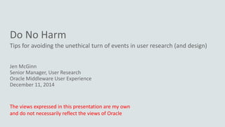 Do No Harm
Tips for avoiding the unethical turn of events in user research (and design)
Jen McGinn
Senior Manager, User Research
Oracle Middleware User Experience
December 11, 2014
The views expressed in this presentation are my own
and do not necessarily reflect the views of Oracle
 