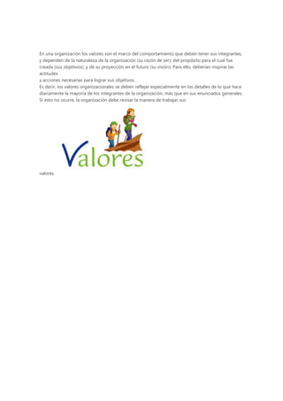 En una organización los valores son el marco del comportamiento que deben tener sus integrantes,
y dependen de la naturaleza de la organización (su razón de ser); del propósito para el cual fue
creada (sus objetivos); y de su proyección en el futuro (su visión). Para ello, deberían inspirar las
actitudes
y acciones necesarias para lograr sus objetivos.
Es decir, los valores organizacionales se deben reflejar especialmente en los detalles de lo que hace
diariamente la mayoría de los integrantes de la organización, más que en sus enunciados generales.
Si esto no ocurre, la organización debe revisar la manera de trabajar sus




valores.
 