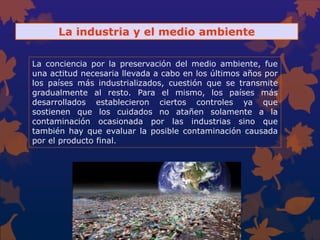 La industria y el medio ambiente
La conciencia por la preservación del medio ambiente, fue
una actitud necesaria llevada a cabo en los últimos años por
los países más industrializados, cuestión que se transmite
gradualmente al resto. Para el mismo, los países más
desarrollados establecieron ciertos controles ya que
sostienen que los cuidados no atañen solamente a la
contaminación ocasionada por las industrias sino que
también hay que evaluar la posible contaminación causada
por el producto final.
 