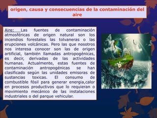 origen, causa y consecuencias de la contaminación del
aire
Aire: Las fuentes de contaminación
atmosféricas de origen natural son los
incendios forestales las tolvaneras o las
erupciones volcánicas. Pero las que nosotros
nos interesa conocer son las de origen
artificial, también llamadas antropogénicas,
es decir, derivadas de las actividades
humanas. Actualmente, estas fuentes de
contaminación antropogénicas se han
clasificado según las unidades emisoras de
sustancias toxicas. El consumo de
combustible fósil para generar energia,calor
en procesos productivos que lo requieran o
movimiento mecánico de las instalaciones
industriales o del parque vehicular.
 