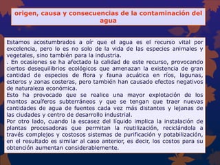 origen, causa y consecuencias de la contaminación del
agua
Estamos acostumbrados a oír que el agua es el recurso vital por
excelencia, pero lo es no solo de la vida de las especies animales y
vegetales, sino también para la industria.
. En ocasiones se ha afectado la calidad de este recurso, provocando
ciertos desequilibrios ecológicos que amenazan la existencia de gran
cantidad de especies de flora y fauna acuática en ríos, lagunas,
esteros y zonas costeras, pero también han causado efectos negativos
de naturaleza económica.
Esto ha provocado que se realice una mayor explotación de los
mantos acuíferos subterráneos y que se tengan que traer nuevas
cantidades de agua de fuentes cada vez más distantes y lejanas de
las ciudades y centro de desarrollo industrial.
Por otro lado, cuando la escasez del líquido implica la instalación de
plantas procesadoras que permitan la reutilización, reciclándola a
través complejos y costosos sistemas de purificación y potabilización,
en el resultado es similar al caso anterior, es decir, los costos para su
obtención aumentan considerablemente.
 