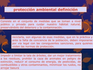 protección ambiental definición
Consiste en el conjunto de medidas que se toman a nivel
público y privado para cuidar nuestro hábitat natural,
preservándolo del deterioro y la contaminación.
Impedir o limitar la tala de árboles, dar un mejor tratamiento
a los residuos, prohibir la caza de animales en peligro de
extinción, reducir el consumo de energía, de pesticidas, de
combustibles y otros contaminantes, minimizar los ruidos, no
arrojar basura
reciclarla, son algunas de esas medidas, que en la práctica y
ante la falta de conciencia de la población, deben imponerse
por vía legal con las consiguientes sanciones, para quienes
violen las normas de protección.
 