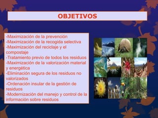 OBJETIVOS
-Maximización de la prevención
-Maximización de la recogida selectiva
-Maximización del reciclaje y el
compostaje
-Tratamiento previo de todos los residuos
-Maximización de la valorización material
y energética
-Eliminación segura de los residuos no
valorizados
-Ordenación insular de la gestión de
residuos
-Modernización del manejo y control de la
información sobre residuos
 