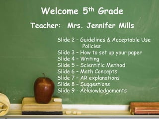 Welcome5th Grade  Teacher:  Mrs. Jennifer Mills Slide 2 – Guidelines & Acceptable Use                 Policies Slide 3 – How to set up your paper Slide 4 – Writing Slide 5 – Scientific Method Slide 6 – Math Concepts Slide 7 – AR explanations Slide 8 – Suggestions Slide 9 - Acknowledgements 1 