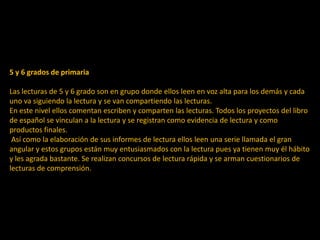 5 y 6 grados de primaria
Las lecturas de 5 y 6 grado son en grupo donde ellos leen en voz alta para los demás y cada
uno va siguiendo la lectura y se van compartiendo las lecturas.
En este nivel ellos comentan escriben y comparten las lecturas. Todos los proyectos del libro
de español se vinculan a la lectura y se registran como evidencia de lectura y como
productos finales.
Así como la elaboración de sus informes de lectura ellos leen una serie llamada el gran
angular y estos grupos están muy entusiasmados con la lectura pues ya tienen muy él hábito
y les agrada bastante. Se realizan concursos de lectura rápida y se arman cuestionarios de
lecturas de comprensión.
 