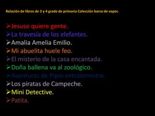 Relación de libros de 3 y 4 grado de primaria Colección barco de vapor.
Jesuso quiere gente.
La travesía de los elefantes.
Amalia Amelia Emilio.
Mi abuelita huele feo.
El misterio de la casa encantada.
Doña ballena va al zoológico.
Aventuras de Pipin extraterrestre.
Los piratas de Campeche.
Mini Detective.
Patita.
 