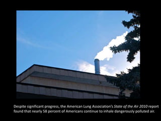 Despite significant progress, the American Lung Association’s State of the Air 2010 report
found that nearly 58 percent of Americans continue to inhale dangerously polluted air.
 
