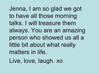 Jenna, I am so glad we got to have all those morning talks. I will treasure them always. You are an amazing person who showed us all a little bit about what really matters in life.  Live, love, laugh. xo   