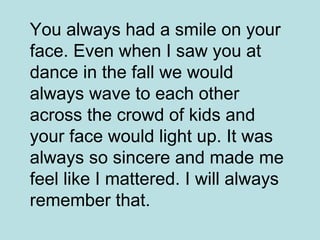 You always had a smile on your face. Even when I saw you at dance in the fall we would always wave to each other across the crowd of kids and your face would light up. It was always so sincere and made me feel like I mattered. I will always remember that.   