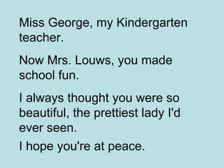 Miss George, my Kindergarten teacher.  Now Mrs. Louws, you made school fun.  I always thought you were so beautiful, the prettiest lady I'd ever seen.  I hope you're at peace.   