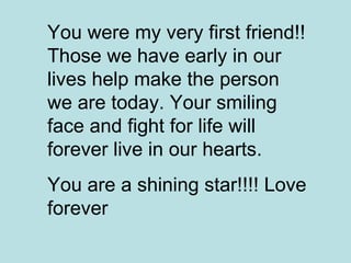 You were my very first friend!! Those we have early in our lives help make the person we are today. Your smiling face and fight for life will forever live in our hearts.  You are a shining star!!!! Love forever  
