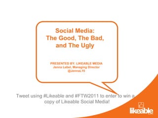 Social Media: The Good, The Bad, and The Ugly PRESENTED BY: LIKEABLE MEDIA Jenna Lebel, Managing Director @JennaL15 Tweet using #Likeable and #FTW2011 to enter to win a copy of Likeable Social Media!  