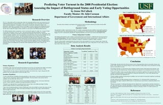 Predicting Voter Turnout in the 2008 Presidential Election:  Assessing the Impact of Battleground Status and Early Voting Opportunities by Jenna McCulloch Faculty Mentor: Dr. Kiki Caruson  Department of Government and International Affairs Research Expectations Newark, OH. November 3, 2008. Chris Hondros/Getty Images Research Overview   ,[object Object],[object Object],[object Object],[object Object],[object Object],[object Object],[object Object],[object Object],[object Object],Minimally Competitive (26) Moderately Competitive (14) Highly Competitive (10) Key: Competitiveness   N Figure I: Competitive States in the 2008 Presidential Election Data Sources:  CNN  “Early Voting: Every day is Election Day,” 2008;  Declare Yourself  “Early Voting,” 2008. No early voting (19) Less than three weeks (17) Three weeks or more (14) Key: Early voting period   N Figure II: States with Early Voting Periods in the 2008 Presidential Election Data Analysis Results Des Moines, IA. October 31, 2008. Jason Reed/Reuters The U.S., which prides itself on its democratic values, has consistently held the lowest voter turnout rate of all established democracies except Switzerland.. The U.S. must find effective ways of increasing voter turnout in order to sustain its democracy. The purpose of this research is to determine what factors increase voter participation. Specifically, my research focuses on the impact of election competitiveness (battleground status) and access to early voting opportunities on voter turnout. The research uses aggregate level data from each of the fifty states to predict the impact of these variables on voter turnout in the 2008 presidential election.  The 2000 presidential election caused many voters to reevaluate the impact of a single vote—George W. Bush won the state of Florida by a mere 527 votes—and raised awareness about the importance of election competitiveness in affecting an individual’s perception of the importance of his or her vote. Theoretically, when elections are highly competitive, more voters should go to the polls because of the increased probability that one vote could affect the election outcome. The 2008 presidential election not only offered voters a highly competitive race, but increased opportunities for participation through state early voting policies; some states even permitted voting during the weekend. Political parties and the media placed tremendous emphasis on early voting in the 2008 presidential election. Indeed, conventional wisdom suggests that early voting opportunities should increase voter turnout. The results of this research confirm the importance of election competitiveness in generating turnout, but challenge the conventional wisdom regarding the effect of early voting on voter participation.  Ordinary Least Squares Regression Results Data Source: Dr. Michael McDonald,  United States Election Project  at George Mason University, January 28, 2009. This study utilizes Ordinary Least Squares (OLS) regression analysis and data collected by the author from the 2008 presidential election.  Dependent Variable The dependent variable is voter turnout in a state. This variable is operationalized as the unofficial voting-eligible population (VEP) turnout rate for the 2008 presidential election as calculated by Dr. Michael McDonald of the  United States Elections Project . The VEP is constructed by adjusting the voting-age population to account for non-citizens and ineligible felons. Primary Independent Variables The battleground/competitive states variable is operationalized based on the October 31, 2008 Electoral Vote Scorecard from  The Cook Political Report , which uses poll data to rate states based on their electoral competitiveness. I utilized this data to ordinally categorize the states as follows: Minimally Competitive, Moderately Competitive, Highly Competitive.  The early voting variable is operationalized as the amount of time states mandate for no-excuse, in-person early voting in the 2008 presidential election. The variable is coded based on the individual state’s early voting period: No early voting, Less than three weeks, Three weeks or more. ,[object Object],[object Object],[object Object],[object Object],[object Object],[object Object],Coral Gables, FL. November 3, 2008. Robyn Beck/AFP/Getty Images Getty Images Conclusion References Data Source:  The Cook Political Report  “2008 Electoral Vote Scorecard,” 2008. Geys, Benny. (2006). Explaining Voter Turnout: A Review of Aggregate-Level Research.  Electoral Studies , 25, 637-663. Harder, Joshua, & Jon A. Krosnick. (2008). Why Do People Vote? A Psychological Analysis of the Causes of Voter Turnout.  Journal of Social Issues , 64  (3), 525-549. Shachar, Ron, & Barry Nalebuff. (1999). Follow the Leader: Theory and Evidence on Political Participation.  American Economic Review , 89 (3), 525- 547. Teixeira, Ruy A. (1992).  The Disappearing American Voter . Washington, D.C.: The Brookings Institution. Wattenberg, Martin P. (2002).  Where Have All the Voters Gone?  Cambridge, MA: Harvard University Press.  Note: this is a select list of the references that have had the most powerful impact on my research. A full list of references can be obtained upon request.   Methodology Getty Images Zazzle.com AFP/Getty Images AFP/Getty Images 67.8 Oregon 68.1 Missouri 68.3 Alaska 68.9 Michigan 69.8 Colorado 69.9 Iowa 71.3 New Hampshire 71.4 Maine 72.5 Wisconsin 78.2 Minnesota Turnout % State High Voter Turnout States 57.9 Kentucky 57.6 New York 57.3 Tennessee 56.7 Oklahoma 56.0 Arizona 54.7 Texas 53.4 Arkansas 53.3 Utah 50.6 West Virginia 50.5 Hawaii Turnout % State Low Voter Turnout States 0.245 10.969 2.684 Constant       $50,000 to $75,000* 2.593 0.305 0.791 Income of the State’s Population       45 Years and Older** 3.031 0.343 1.039 Percent of the State’s Population       with a College Degree** 3.773 0.159 0.600 Percent of the State’s Population       Control Variables 0.299 0.180 0.054 Candidate Visits 0.653 0.101 0.066 Candidate Spending on Advertising 2.147 0.900 1.933 Battleground Status* 2.443 0.765 -1.869 Early Voting*       Primary Explanatory Variables t score standard error b-coefficient Independent Variables Statistical significance : *  p <.05  ** p <.01 Adjusted R 2  = 51.6% R 2  = 58.5% 