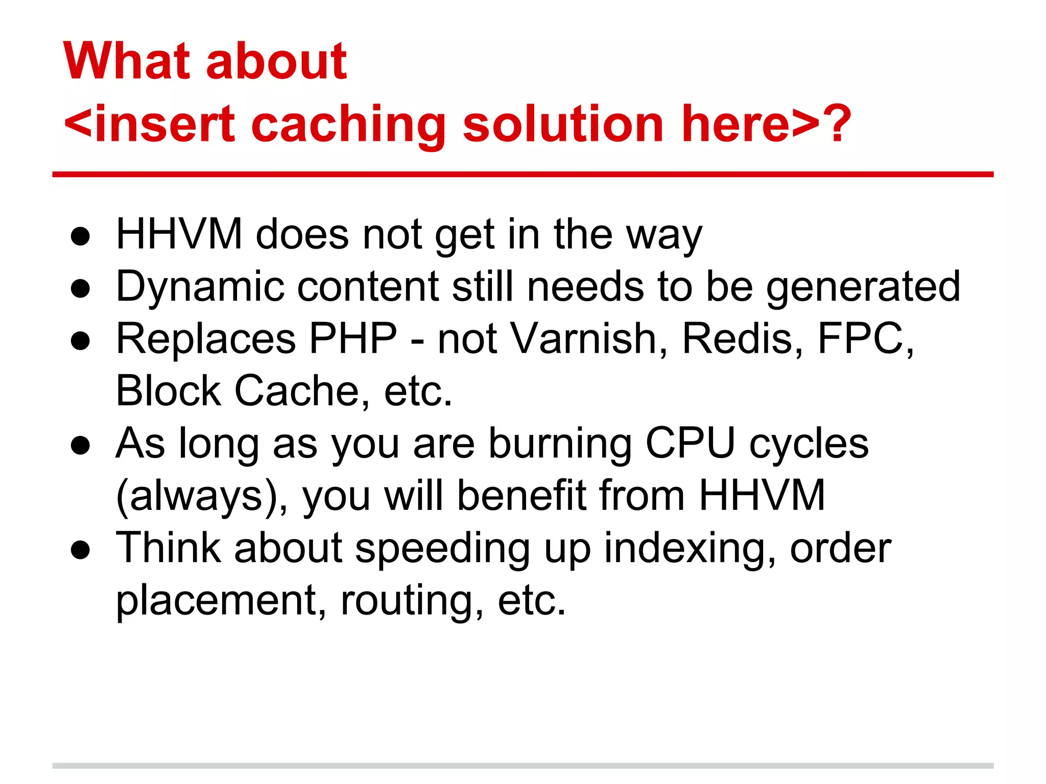 What about 
<insert caching solution here>? 
● HHVM does not get in the way 
● Dynamic content still needs to be generated 
● Replaces PHP - not Varnish, Redis, FPC, 
Block Cache, etc. 
● As long as you are burning CPU cycles 
(always), you will benefit from HHVM 
● Think about speeding up indexing, order 
placement, routing, etc. 
 