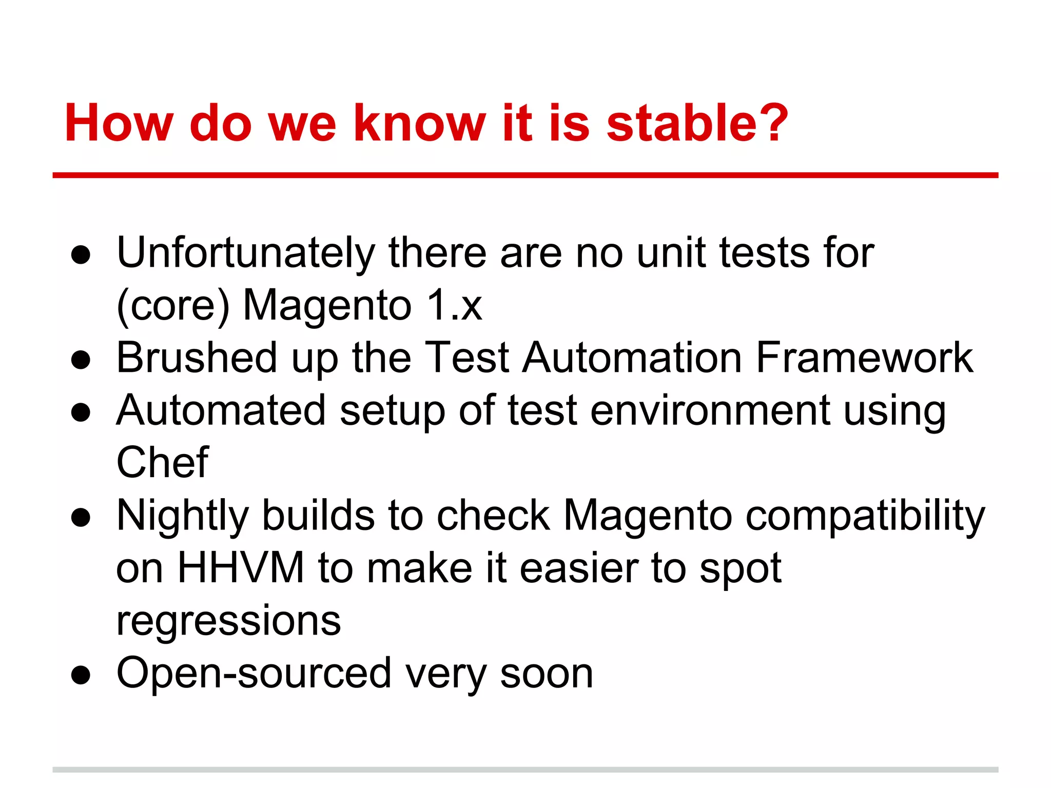 How do we know it is stable? 
● Unfortunately there are no unit tests for 
(core) Magento 1.x 
● Brushed up the Test Automation Framework 
● Automated setup of test environment using 
Chef 
● Nightly builds to check Magento compatibility 
on HHVM to make it easier to spot 
regressions 
● Open-sourced very soon 
 