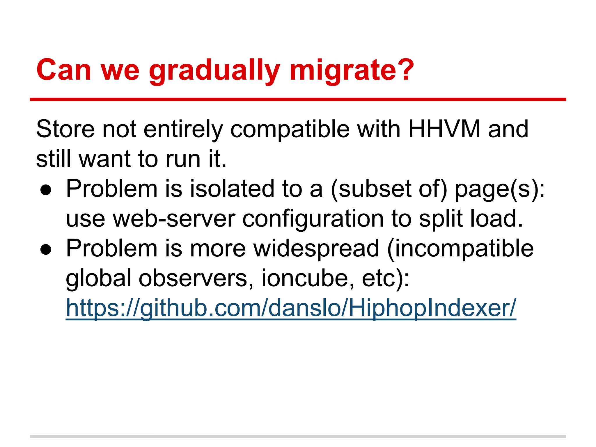 Can we gradually migrate? 
Store not entirely compatible with HHVM and 
still want to run it. 
● Problem is isolated to a (subset of) page(s): 
use web-server configuration to split load. 
● Problem is more widespread (incompatible 
global observers, ioncube, etc): 
https://github.com/danslo/HiphopIndexer/ 
 