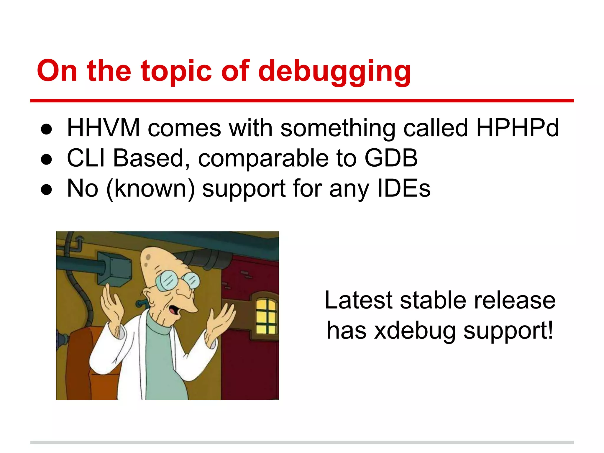 On the topic of debugging 
● HHVM comes with something called HPHPd 
● CLI Based, comparable to GDB 
● No (known) support for any IDEs 
Latest stable release 
has xdebug support! 
 