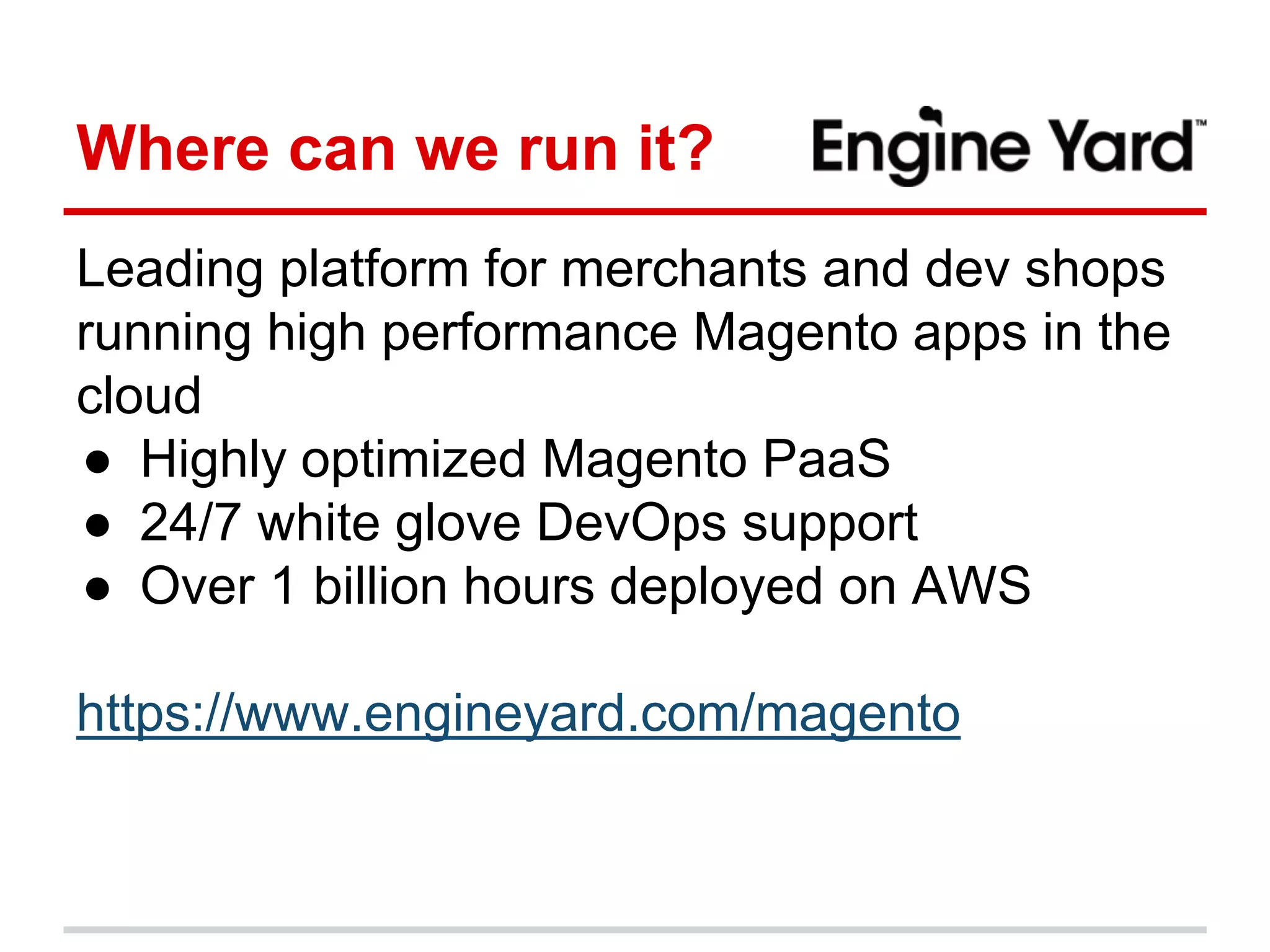 Where can we run it? 
Leading platform for merchants and dev shops 
running high performance Magento apps in the 
cloud 
● Highly optimized Magento PaaS 
● 24/7 white glove DevOps support 
● Over 1 billion hours deployed on AWS 
https://www.engineyard.com/magento 
 