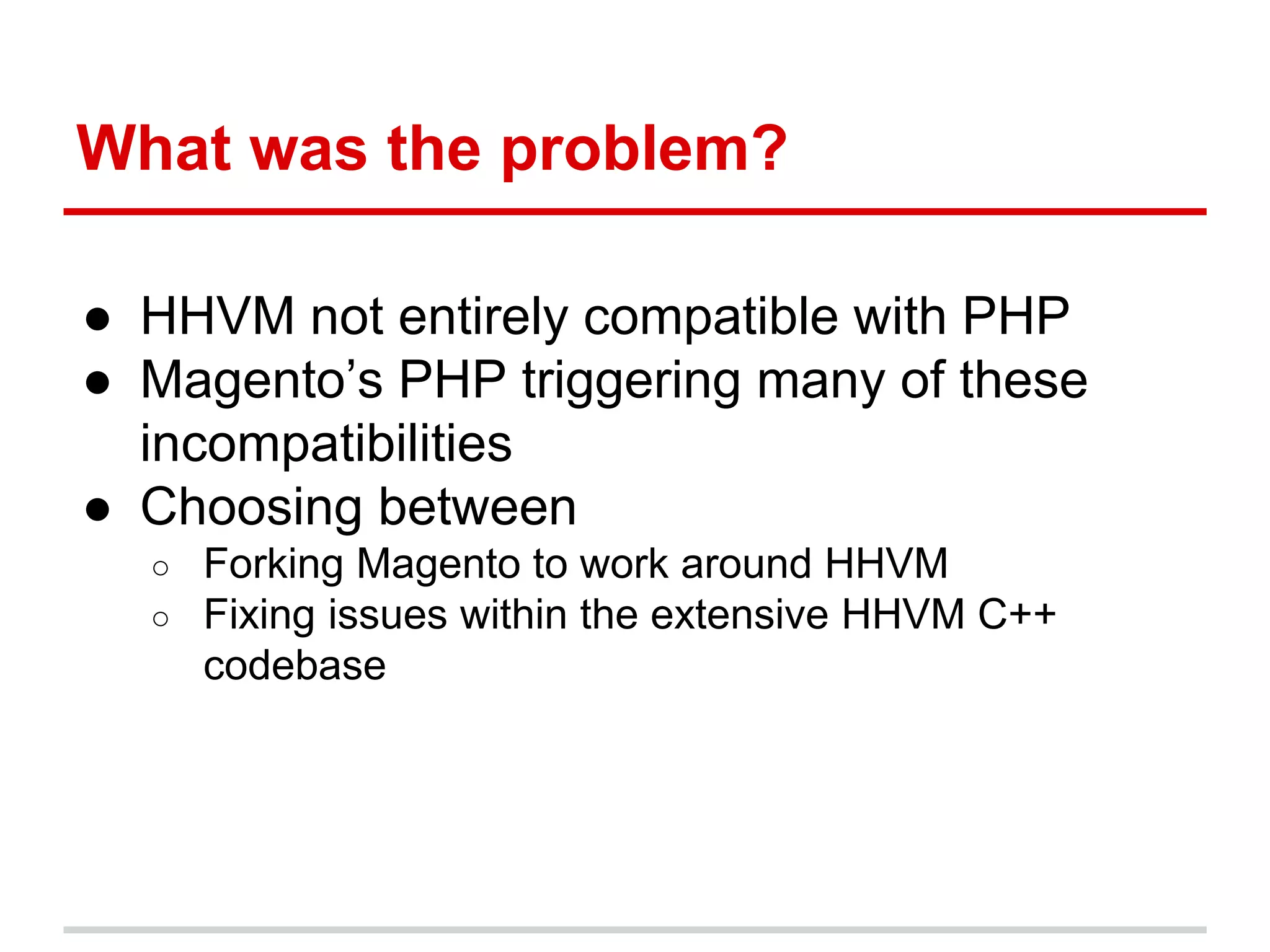 What was the problem? 
● HHVM not entirely compatible with PHP 
● Magento’s PHP triggering many of these 
incompatibilities 
● Choosing between 
○ Forking Magento to work around HHVM 
○ Fixing issues within the extensive HHVM C++ 
codebase 
 