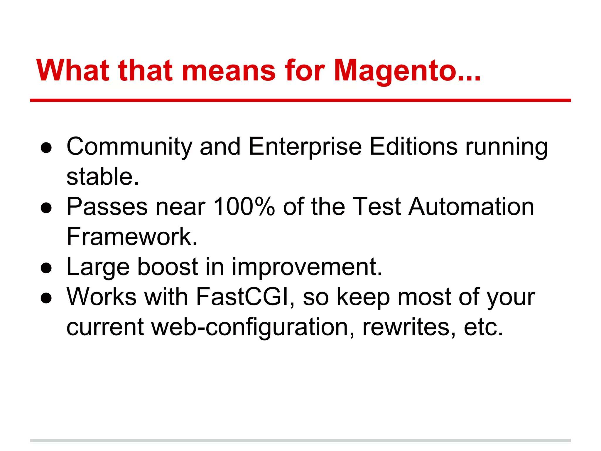 What that means for Magento... 
● Community and Enterprise Editions running 
stable. 
● Passes near 100% of the Test Automation 
Framework. 
● Large boost in improvement. 
● Works with FastCGI, so keep most of your 
current web-configuration, rewrites, etc. 
 