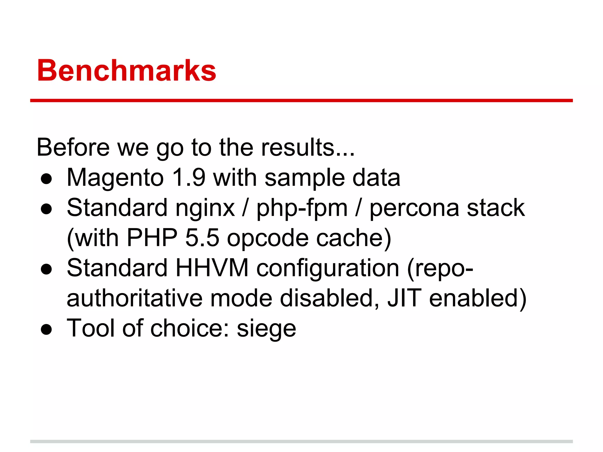 Benchmarks 
Before we go to the results... 
● Magento 1.9 with sample data 
● Standard nginx / php-fpm / percona stack 
(with PHP 5.5 opcode cache) 
● Standard HHVM configuration (repo-authoritative 
mode disabled, JIT enabled) 
● Tool of choice: siege 
 