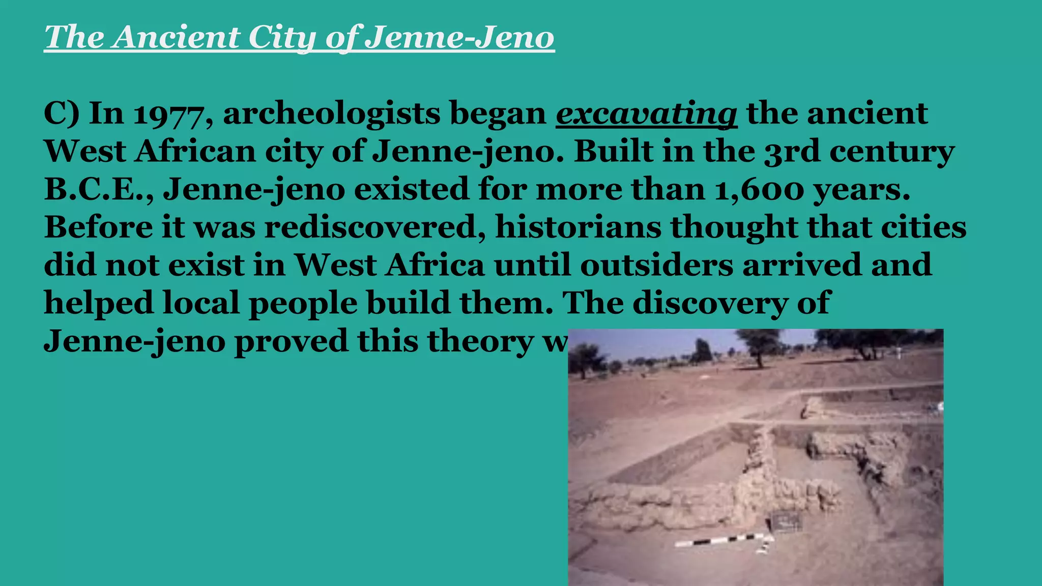 The Ancient City of Jenne-Jeno 
C) In 1977, archeologists began excavating the ancient
West African city of Jenne-jeno. Built in the 3rd century
B.C.E., Jenne-jeno existed for more than 1,600 years.
Before it was rediscovered, historians thought that cities
did not exist in West Africa until outsiders arrived and
helped local people build them. The discovery of
Jenne-jeno proved this theory wrong.
 