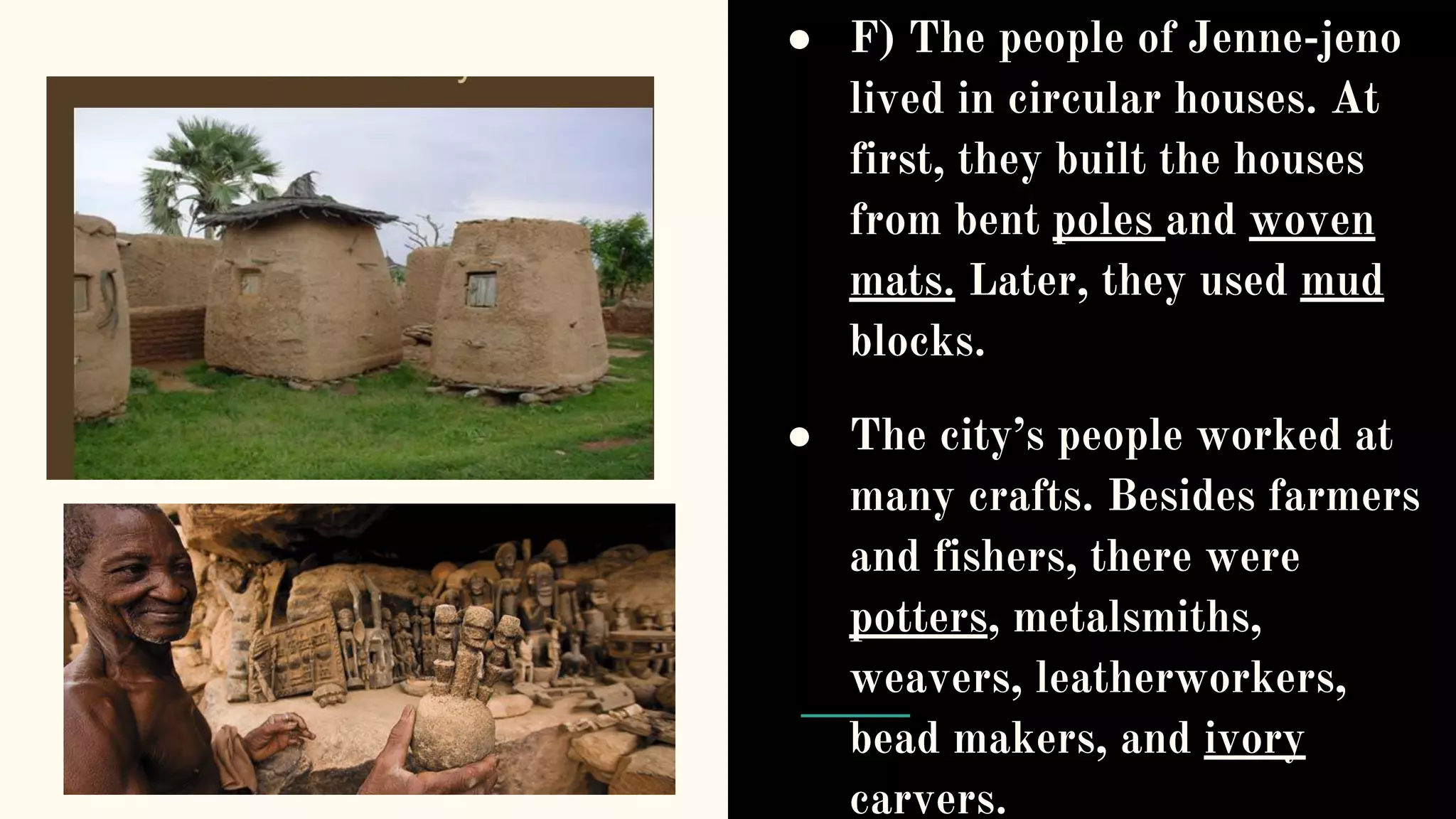● F) The people of Jenne-jeno
lived in circular houses. At
first, they built the houses
from bent poles and woven
mats. Later, they used mud
blocks.
● The city’s people worked at
many crafts. Besides farmers
and fishers, there were
potters, metalsmiths,
weavers, leatherworkers,
bead makers, and ivory
carvers.
 