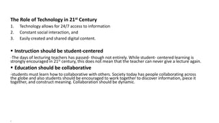 The Role of Technology in 21st Century
1. Technology allows for 24/7 access to information
2. Constant social interaction, and
3. Easily created and shared digital content.
 Instruction should be student-centered
-The days of lecturing teachers has passed- though not entirely. While student- centered learning is
strongly encouraged in 21st century, this does not mean that the teacher can never give a lecture again.
 Education should be collaborative
-students must learn how to collaborative with others. Society today has people collaborating across
the globe and also students should be encouraged to work together to discover information, piece it
together, and construct meaning. Collaboration should be dynamic.
7
 