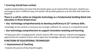  Learning should have context
-student-centered does not mean that the teacher gives up all control of the classroom. Students are
encourage to learn in different ways, the teacher still provides guidance as to the skills that need to be
acquired.
There is a call for action to integrate technology as a fundamental building block into
education in three broad areas:
• Use technology comprehensively to develop proficiency in 21st century skills .
-knowledge of core content is necessary, but no longer sufficient, for success in a competitive world.
• Use technology comprehensive to support innovative teaching and learning.
-To keep pace with a changing world, schools need to offer more rigorous, relevant and engaging
opportunities for students to learn and to apply their knowledge and skills and meaningful ways.
FUNCTIONS OF EDUCATIONAL TECHNOLOGY
 Improvement of Teaching
- Analyses the process of teaching thoroughly.
 