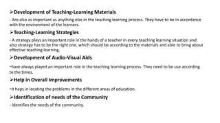 Development of Teaching-Learning Materials
- Are also as important as anything else in the teaching learning process. They have to be in accordance
with the environment of the learners.
Teaching-Learning Strategies
- A strategy plays an important role in the hands of a teacher in every teaching learning situation and
also strategy has to be the right one, which should be according to the materials and able to bring about
effective teaching learning.
Development of Audio-Visual Aids
-have always played an important role in the teaching learning process. They need to be use according
to the times.
Help in Overall Improvements
-it heps in locating the problems in the different areas of education.
Identification of needs of the Community
- Identifies the needs of the community.
 