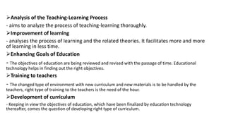 Analysis of the Teaching-Learning Process
- aims to analyze the process of teaching-learning thoroughly.
Improvement of learning
- analyses the process of learning and the related theories. It facilitates more and more
of learning in less time.
Enhancing Goals of Education
- The objectives of education are being reviewed and revised with the passage of time. Educational
technology helps in finding out the right objectives.
Training to teachers
- The changed type of environment with new curriculum and new materials is to be handled by the
teachers, right type of training to the teachers is the need of the hour.
Development of curriculum
- Keeping in view the objectives of education, which have been finalized by education technology
thereafter, comes the question of developing right type of curriculum.
 