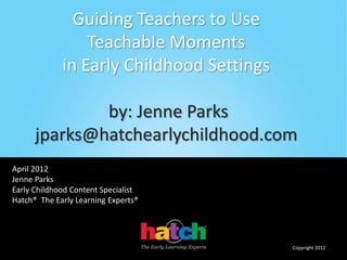 sxzzzzzzzzzzzzzzzzzzzzzfrtttt
ffffffffffffffffffff€[=------------x
Guiding Teachers to Use
Teachable Moments
in Early Childhood Settings
by: Jenne Parks
jparks@hatchearlychildhood.com
April 2012
Jenne Parks
Early Childhood Content Specialist
Hatch® The Early Learning Experts®
Copyright 2012
 