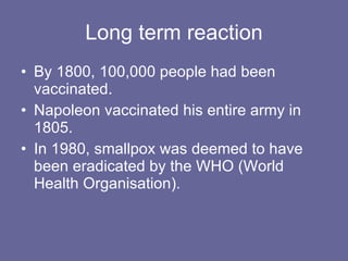 Long term reaction By 1800, 100,000 people had been vaccinated. Napoleon vaccinated his entire army in 1805. In 1980, smallpox was deemed to have been eradicated by the WHO (World Health Organisation).  